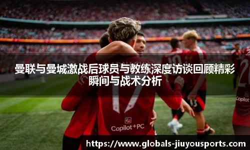 曼联与曼城激战后球员与教练深度访谈回顾精彩瞬间与战术分析