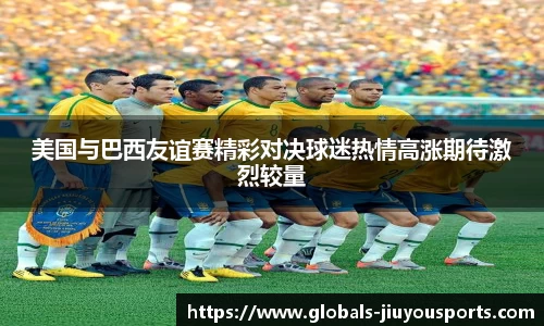 美国与巴西友谊赛精彩对决球迷热情高涨期待激烈较量