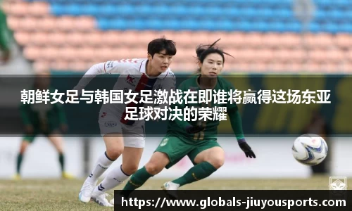 朝鲜女足与韩国女足激战在即谁将赢得这场东亚足球对决的荣耀