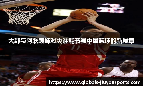 大郅与阿联巅峰对决谁能书写中国篮球的新篇章