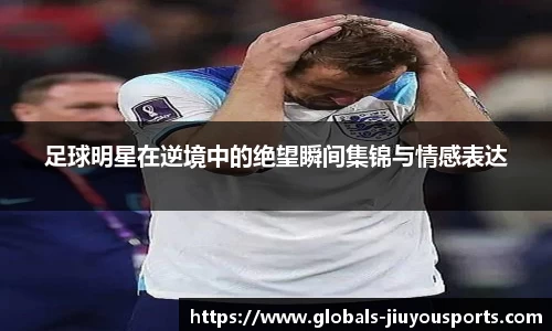 足球明星在逆境中的绝望瞬间集锦与情感表达