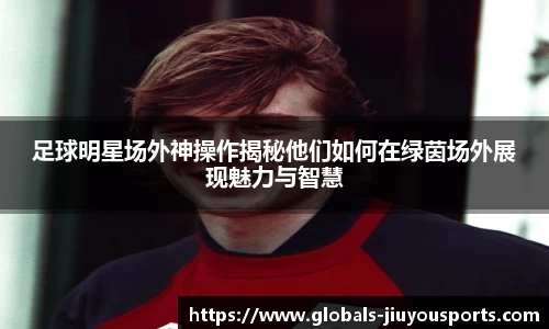 足球明星场外神操作揭秘他们如何在绿茵场外展现魅力与智慧