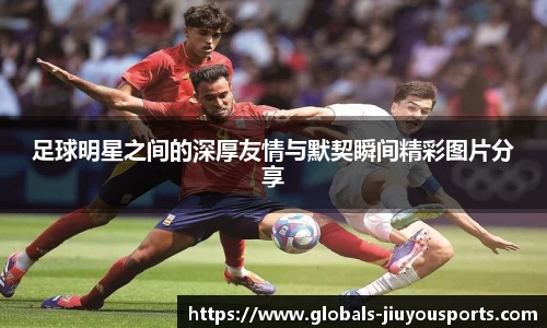 足球明星之间的深厚友情与默契瞬间精彩图片分享