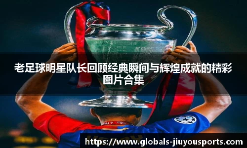老足球明星队长回顾经典瞬间与辉煌成就的精彩图片合集