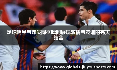 足球明星与球员同框瞬间展现激情与友谊的完美结合